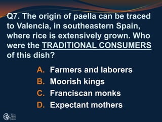 Q7. The origin of paella can be traced
to Valencia, in southeastern Spain,
where rice is extensively grown. Who
were the TRADITIONAL CONSUMERS
of this dish?
A. Farmers and laborers
B. Moorish kings
C. Franciscan monks
D. Expectant mothers
 