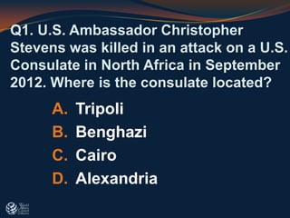 A. Tripoli
B. Benghazi
C. Cairo
D. Alexandria
Q1. U.S. Ambassador Christopher
Stevens was killed in an attack on a U.S.
Consulate in North Africa in September
2012. Where is the consulate located?
 