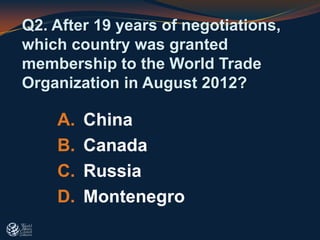 A. China
B. Canada
C. Russia
D. Montenegro
Q2. After 19 years of negotiations,
which country was granted
membership to the World Trade
Organization in August 2012?
 