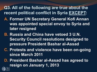 Q3. All of the following are true about the
recent political conflict in Syria EXCEPT:
A. Former UN Secretary General Kofi Annan
was appointed special envoy to Syria and
later resigned
B. Russia and China have vetoed 3 U.N.
Security Council resolutions designed to
pressure President Bashar al-Assad
C. Protests and violence have been on-going
since March 2011
D. President Bashar al-Assad has agreed to
resign on January 1, 2013
 