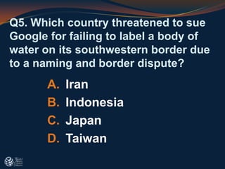 Q5. Which country threatened to sue
Google for failing to label a body of
water on its southwestern border due
to a naming and border dispute?
A. Iran
B. Indonesia
C. Japan
D. Taiwan
 