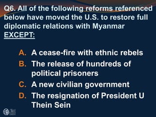 Q6. All of the following reforms referenced
below have moved the U.S. to restore full
diplomatic relations with Myanmar
EXCEPT:
A. A cease-fire with ethnic rebels
B. The release of hundreds of
political prisoners
C. A new civilian government
D. The resignation of President U
Thein Sein
 