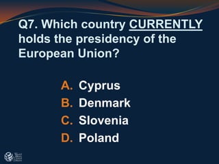 Q7. Which country CURRENTLY
holds the presidency of the
European Union?
A. Cyprus
B. Denmark
C. Slovenia
D. Poland
 