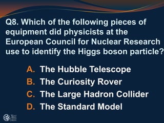 Q8. Which of the following pieces of
equipment did physicists at the
European Council for Nuclear Research
use to identify the Higgs boson particle?
A. The Hubble Telescope
B. The Curiosity Rover
C. The Large Hadron Collider
D. The Standard Model
 