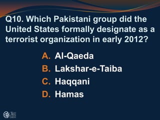 Q10. Which Pakistani group did the
United States formally designate as a
terrorist organization in early 2012?
A. Al-Qaeda
B. Lakshar-e-Taiba
C. Haqqani
D. Hamas
 