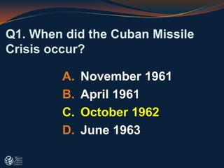 Q1. When did the Cuban Missile
Crisis occur?
A. November 1961
B. April 1961
C. October 1962
D. June 1963
 