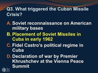 Q3. What triggered the Cuban Missile
Crisis?
A. Soviet reconnaissance on American
military bases
B. Placement of Soviet Missiles in
Cuba in early 1962
C. Fidel Castro’s political regime in
Cuba
D. Declaration of war by Premier
Khrushchev at the Vienna Peace
Summit
 