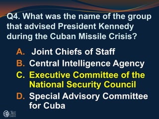 Q4. What was the name of the group
that advised President Kennedy
during the Cuban Missile Crisis?
A. Joint Chiefs of Staff
B. Central Intelligence Agency
C. Executive Committee of the
National Security Council
D. Special Advisory Committee
for Cuba
 