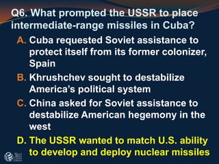 Q6. What prompted the USSR to place
intermediate-range missiles in Cuba?
A. Cuba requested Soviet assistance to
protect itself from its former colonizer,
Spain
B. Khrushchev sought to destabilize
America’s political system
C. China asked for Soviet assistance to
destabilize American hegemony in the
west
D. The USSR wanted to match U.S. ability
to develop and deploy nuclear missiles
 