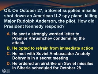 Q8. On October 27, a Soviet supplied missile
shot down an American U-2 spy plane, killing
Major Rudolph Anderson, the pilot. How did
President Kennedy respond?
A. He sent a strongly worded letter to
Premier Khrushchev condemning the
attack
B. He opted to refrain from immediate action
C. He met with Soviet Ambassador Anatoly
Dobrynin in a secret meeting
D. He ordered an airstrike on Soviet missiles
in Siberia scheduled for October 28
 
