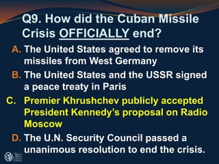Q9. How did the Cuban Missile
Crisis OFFICIALLY end?
A. The United States agreed to remove its
missiles from West Germany
B. The United States and the USSR signed
a peace treaty in Paris
C. Premier Khrushchev publicly accepted
President Kennedy’s proposal on Radio
Moscow
D. The U.N. Security Council passed a
unanimous resolution to end the crisis.
 