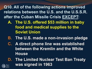 Q10. All of the following actions improved
relations between the U.S. and the U.S.S.R.
after the Cuban Missile Crisis EXCEPT:
A. The U.S. offered $53 million in baby
food and medical supplies to the
Soviet Union
B. The U.S. made a non-invasion pledge
C. A direct phone line was established
between the Kremlin and the White
House
D. The Limited Nuclear Test Ban Treaty
was signed in 1963
 