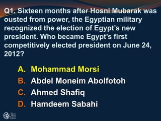A. Mohammad Morsi
B. Abdel Moneim Abolfotoh
C. Ahmed Shafiq
D. Hamdeem Sabahi
Q1. Sixteen months after Hosni Mubarak was
ousted from power, the Egyptian military
recognized the election of Egypt’s new
president. Who became Egypt’s first
competitively elected president on June 24,
2012?
 