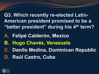 Q3. Which recently re-elected Latin-
American president promised to be a
“better president” during his 4th term?
A. Felipé Calderón, Mexico
B. Hugo Chavéz, Venezuela
C. Danilo Medina, Dominican Republic
D. Raúl Castro, Cuba
 