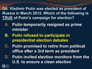 Q6. Vladimir Putin was elected as president of
Russia in March 2012. Which of the following is
TRUE of Putin’s campaign for election?
A. Putin temporarily resigned as prime
minister
B. Putin refused to participate in
presidential election debates
C. Putin promised to retire from political
office after a 3rd term as president
D. Putin invited election monitors from the
U.S. to ensure a clean election
 