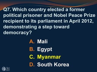 Q7. Which country elected a former
political prisoner and Nobel Peace Prize
recipient to its parliament in April 2012,
demonstrating a step toward
democracy?
A. Mali
B. Egypt
C. Myanmar
D. South Korea
 