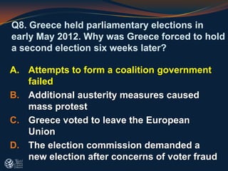 Q8. Greece held parliamentary elections in
early May 2012. Why was Greece forced to hold
a second election six weeks later?
A. Attempts to form a coalition government
failed
B. Additional austerity measures caused
mass protest
C. Greece voted to leave the European
Union
D. The election commission demanded a
new election after concerns of voter fraud
 