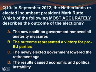 Q10. In September 2012, the Netherlands re-
elected incumbent president Mark Rutte.
Which of the following MOST ACCURATELY
describes the outcome of the elections?
A. The new coalition government removed all
austerity measures
B. The outcome represented a victory for pro-
EU parties
C. The newly elected government lowered the
retirement age
D. The results caused economic and political
instability
 