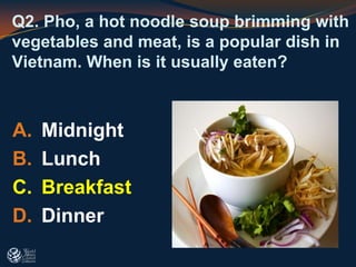 Q2. Pho, a hot noodle soup brimming with
vegetables and meat, is a popular dish in
Vietnam. When is it usually eaten?
A. Midnight
B. Lunch
C. Breakfast
D. Dinner
 