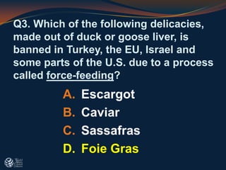 Q3. Which of the following delicacies,
made out of duck or goose liver, is
banned in Turkey, the EU, Israel and
some parts of the U.S. due to a process
called force-feeding?
A. Escargot
B. Caviar
C. Sassafras
D. Foie Gras
 