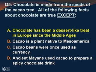Q5: Chocolate is made from the seeds of
the cacao tree. All of the following facts
about chocolate are true EXCEPT:
A. Chocolate has been a dessert-like treat
in Europe since the Middle Ages
B. Cacao is a plant native to Mesoamerica
C. Cacao beans were once used as
currency
D. Ancient Mayans used cacao to prepare a
spicy chocolate drink
 