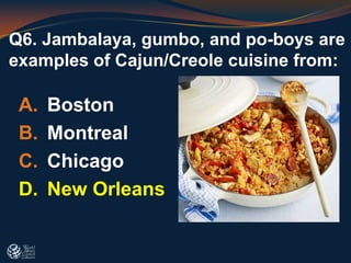 Q6. Jambalaya, gumbo, and po-boys are
examples of Cajun/Creole cuisine from:
A. Boston
B. Montreal
C. Chicago
D. New Orleans
 
