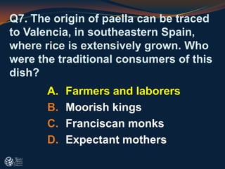 Q7. The origin of paella can be traced
to Valencia, in southeastern Spain,
where rice is extensively grown. Who
were the traditional consumers of this
dish?
A. Farmers and laborers
B. Moorish kings
C. Franciscan monks
D. Expectant mothers
 