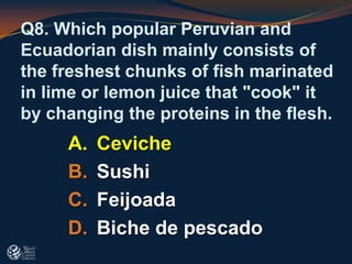 Q8. Which popular Peruvian and
Ecuadorian dish mainly consists of
the freshest chunks of fish marinated
in lime or lemon juice that "cook" it
by changing the proteins in the flesh.
A. Ceviche
B. Sushi
C. Feijoada
D. Biche de pescado
 
