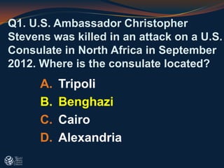 A. Tripoli
B. Benghazi
C. Cairo
D. Alexandria
Q1. U.S. Ambassador Christopher
Stevens was killed in an attack on a U.S.
Consulate in North Africa in September
2012. Where is the consulate located?
 