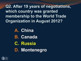 A. China
B. Canada
C. Russia
D. Montenegro
Q2. After 19 years of negotiations,
which country was granted
membership to the World Trade
Organization in August 2012?
 