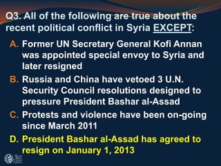 Q3. All of the following are true about the
recent political conflict in Syria EXCEPT:
A. Former UN Secretary General Kofi Annan
was appointed special envoy to Syria and
later resigned
B. Russia and China have vetoed 3 U.N.
Security Council resolutions designed to
pressure President Bashar al-Assad
C. Protests and violence have been on-going
since March 2011
D. President Bashar al-Assad has agreed to
resign on January 1, 2013
 