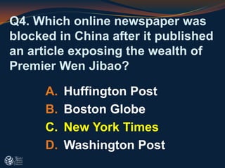 Q4. Which online newspaper was
blocked in China after it published
an article exposing the wealth of
Premier Wen Jibao?
A. Huffington Post
B. Boston Globe
C. New York Times
D. Washington Post
 