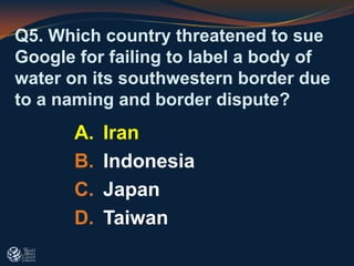 Q5. Which country threatened to sue
Google for failing to label a body of
water on its southwestern border due
to a naming and border dispute?
A. Iran
B. Indonesia
C. Japan
D. Taiwan
 