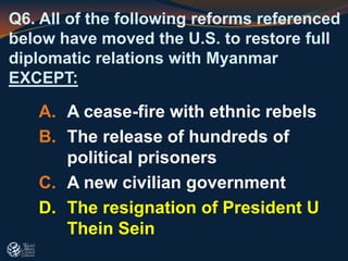 Q6. All of the following reforms referenced
below have moved the U.S. to restore full
diplomatic relations with Myanmar
EXCEPT:
A. A cease-fire with ethnic rebels
B. The release of hundreds of
political prisoners
C. A new civilian government
D. The resignation of President U
Thein Sein
 