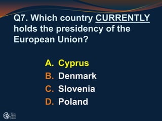 Q7. Which country CURRENTLY
holds the presidency of the
European Union?
A. Cyprus
B. Denmark
C. Slovenia
D. Poland
 
