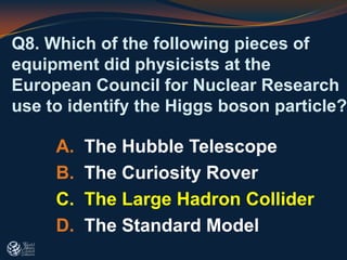 Q8. Which of the following pieces of
equipment did physicists at the
European Council for Nuclear Research
use to identify the Higgs boson particle?
A. The Hubble Telescope
B. The Curiosity Rover
C. The Large Hadron Collider
D. The Standard Model
 