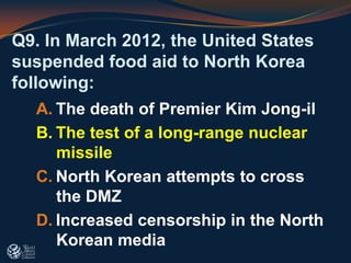 Q9. In March 2012, the United States
suspended food aid to North Korea
following:
A. The death of Premier Kim Jong-il
B. The test of a long-range nuclear
missile
C. North Korean attempts to cross
the DMZ
D. Increased censorship in the North
Korean media
 