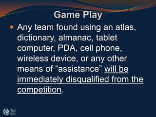  Any team found using an atlas,
dictionary, almanac, tablet
computer, PDA, cell phone,
wireless device, or any other
means of “assistance” will be
immediately disqualified from the
competition.
Game Play
 