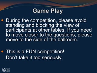  During the competition, please avoid
standing and blocking the view of
participants at other tables. If you need
to move closer to the questions, please
move to the side of the ballroom.
 This is a FUN competition!
Don’t take it too seriously.
Game Play
 