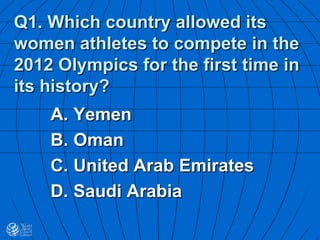 Q1. Which country allowed its
women athletes to compete in the
2012 Olympics for the first time in
its history?
A. Yemen
B. Oman
C. United Arab Emirates
D. Saudi Arabia
 