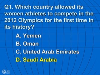 Q1. Which country allowed its
women athletes to compete in the
2012 Olympics for the first time in
its history?
A. Yemen
B. Oman
C. United Arab Emirates
D. Saudi Arabia
 