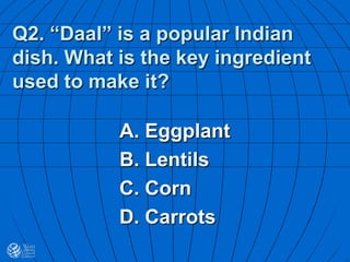 Q2. “Daal” is a popular Indian
dish. What is the key ingredient
used to make it?
A. Eggplant
B. Lentils
C. Corn
D. Carrots
 