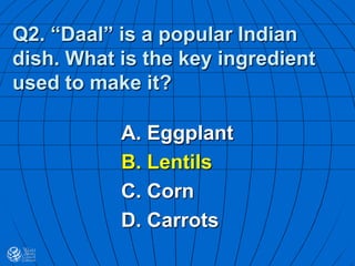 Q2. “Daal” is a popular Indian
dish. What is the key ingredient
used to make it?
A. Eggplant
B. Lentils
C. Corn
D. Carrots
 