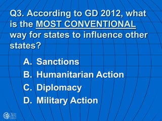 Q3. According to GD 2012, what
is the MOST CONVENTIONAL
way for states to influence other
states?
A. Sanctions
B. Humanitarian Action
C. Diplomacy
D. Military Action
 