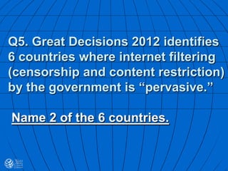 Q5. Great Decisions 2012 identifies
6 countries where internet filtering
(censorship and content restriction)
by the government is “pervasive.”
Name 2 of the 6 countries.
 