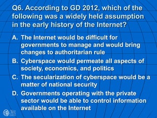 Q6. According to GD 2012, which of the
following was a widely held assumption
in the early history of the Internet?
A. The Internet would be difficult for
governments to manage and would bring
changes to authoritarian rule
B. Cyberspace would permeate all aspects of
society, economics, and politics
C. The secularization of cyberspace would be a
matter of national security
D. Governments operating with the private
sector would be able to control information
available on the Internet
 
