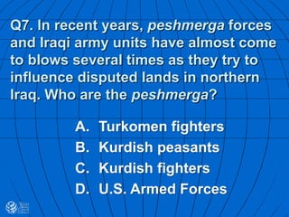 Q7. In recent years, peshmerga forces
and Iraqi army units have almost come
to blows several times as they try to
influence disputed lands in northern
Iraq. Who are the peshmerga?
A. Turkomen fighters
B. Kurdish peasants
C. Kurdish fighters
D. U.S. Armed Forces
 