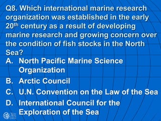 Q8. Which international marine research
organization was established in the early
20th century as a result of developing
marine research and growing concern over
the condition of fish stocks in the North
Sea?
A. North Pacific Marine Science
Organization
B. Arctic Council
C. U.N. Convention on the Law of the Sea
D. International Council for the
Exploration of the Sea
 