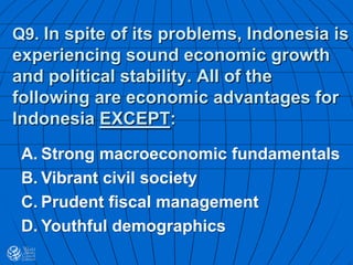 Q9. In spite of its problems, Indonesia is
experiencing sound economic growth
and political stability. All of the
following are economic advantages for
Indonesia EXCEPT:
A. Strong macroeconomic fundamentals
B. Vibrant civil society
C. Prudent fiscal management
D. Youthful demographics
 