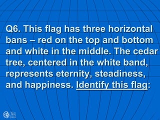 Q6. This flag has three horizontal
bans – red on the top and bottom
and white in the middle. The cedar
tree, centered in the white band,
represents eternity, steadiness,
and happiness. Identify this flag:
 
